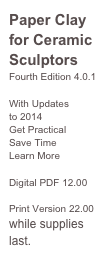 Paper Clay for Ceramic Sculptors
Fourth Edition 4.0.1

With Updates 
to 2014
Get Practical 
Save Time 
Learn More
Ordering 
Digital PDF 12.00

Print Version 22.00
while supplies last.
